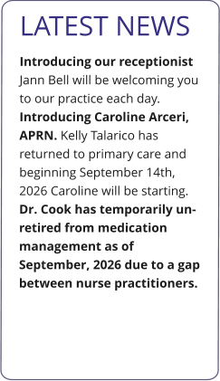 LATEST NEWS Introducing our receptionist Jann Bell will be welcoming you to our practice each day.  Introducing Caroline Arceri, APRN. Kelly Talarico has returned to primary care and beginning September 14th, 2026 Caroline will be starting.  Dr. Cook has temporarily un-retired from medication management as of September, 2026 due to a gap between nurse practitioners.